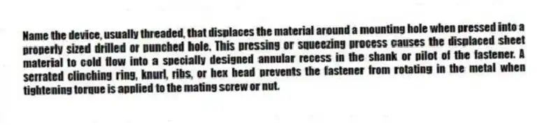 Name the device, usually threaded, that displaces the material around a mounting hole when pressed into a properly sized drilled or punched hole. This pressing or squeezing process causes the displaced sheet material to cold flow into a specially designed annular recess in the shank or pilot of the fastener. A serrated clinching ring, knurl, ribs, or hex head prevents the fastener from rotating in the metal when tightening torque is applied to the mating screw or nut.