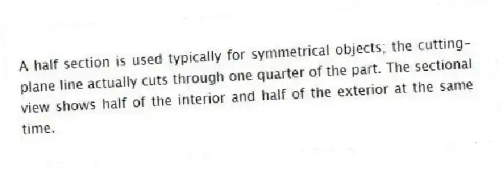 A half section is used typically for symmetrical objects; the cutting-plane line actually cuts through one quarter of the part. The sectional view shows half of the interior and half of the exterior at the same time.