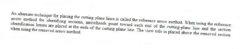 An alternate technique for placing the cutting-plane lines is called the reference arrow method. When using the reference arrow method for identifying sections, arrowheads point toward each end of the cutting-plane line and the section identification letters are placed at the ends of the cutting plane line. The view title is placed above the removed section when using the removed arrow method.