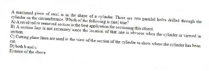 A machined piece of steel is in the shape of a cylinder. There are two parallel holes drilled through the cylinder on the circumference. Which of the following is (are) true?
A) A revolved or removed section is the best application for sectioning this object.
B) A section line is not necessary since the location of that line is obvious when the cylinder is viewed in section.
C) Cutting plane lines are used in the view of the section of the cylinder to show where the cylinder has been cut.
D) both b and c
E) none of the above