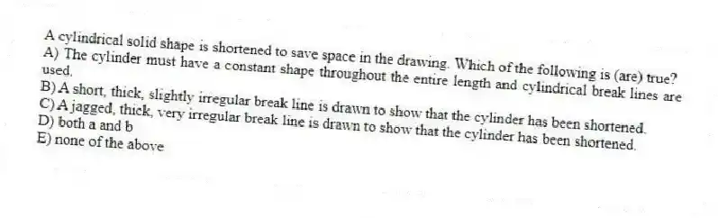 A cylindrical solid shape is shortened to save space in the drawing. Which of the following is (are) true?
A) The cylinder must have a constant shape throughout the entire length and cylindrical break lines are used.
B) A short, thick, slightly irregular break line is drawn to show that the cylinder has been shortened.
C) A jagged, thick, very irregular break line is drawn to show that the cylinder has been shortened.
D) both a and b
E) none of the above