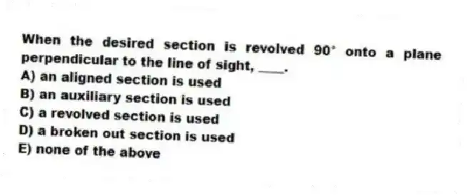 When the desired section is revolved 90° onto a plane perpendicular to the line of sight, ____.
A) an aligned section is used
B) an auxiliary section is used
C) a revolved section is used
D) a broken out section is used
E) none of the above