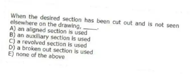 When the desired section has been cut out and is not seen elsewhere on the drawing, ____.
A) an aligned section is used
B) an auxiliary section is used
C) a revolved section is used
D) a broken out section is used
E) none of the above