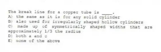 The break line for a copper tube is ____.
A) the same as it is for any solid cylinder
B) also used for irregularly shaped hollow cylinders
C) made up of symmetrically shaped widths that are approximately 1/3 the radius
D) both a and c
E) none of the above