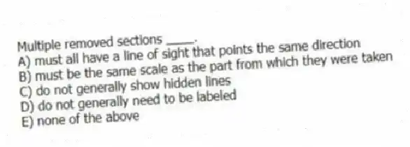 Multiple removed sections ____.
A) must all have a line of sight that points the same direction
B) must be the same scale as the part from which they were taken
C) do not generally show hidden lines
D) do not generally need to be labeled
E) none of the above