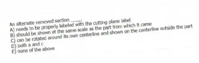 An alternate removed section ____.
A) needs to be properly labeled with the cutting plane label
B) should be shown at the same scale as the part from which it came
C) can be rotated around its own centerline and shown on the centerline outside the part
D) both a and c
E) none of the above