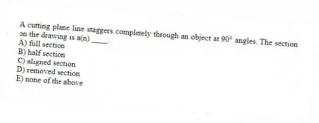 A cutting plane line staggers completely through an object at 90° angles. The section on the drawing is a(n) ____.
A) full section
B) half section
C) aligned section
D) removed section
E) none of the above