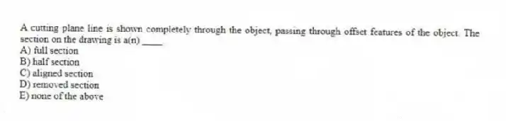 A cutting plane line is shown completely through the object, passing through offset features of the object. The section on the drawing is a(n) ____.
A) full section
B) half section
C) aligned section
D) removed section
E) none of the above