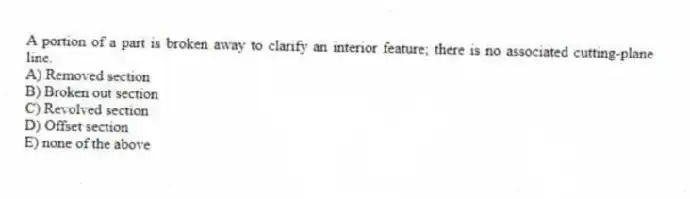 A portion of a part is broken away to clarify an interior feature; there is no associated cutting-plane line.
A) Removed section
B) Broken out section
C) Revolved section
D) Offset section
E) none of the above