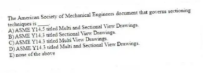 The American Society of Mechanical Engineers document that governs sectioning techniques is ____.
A) ASME Y14.5 titled Multi and Sectional View Drawings.
B) ASME Y14.3 titled Sectional View Drawings.
C) ASME Y14.3 titled Multi View Drawings.
D) ASME Y14.3 titled Multi and Sectional View Drawings.
E) none of the above