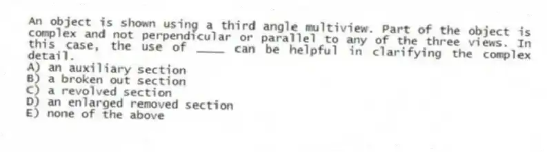 An object is shown using a third angle multiview. Part of the object is complex and not perpendicular or parallel to any of the three views. In this case, the use of ____ can be helpful in clarifying the complex detail.
A) an auxiliary section
B) a broken out section
C) a revolved section
D) an enlarged removed section
E) none of the above