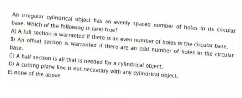 An irregular cylindrical object has an evenly spaced number of holes in its circular base. Which of the following is (are) true?
A) A full section is warranted if there is an even number of holes in the circular base.
B) An offset section is warranted if there are an odd number of holes in the circular base.
C) A half section is all that is needed for a cylindrical object.
D) A cutting plane line is not necessary with any cylindrical object.
E) none of the above