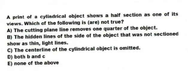 A print of a cylindrical object shows a half section as one of its views. Which of the following is (are) not true?
A) The cutting plane line removes one quarter of the object.
B) The hidden lines of the side of the object that was not sectioned show as thin, light lines.
C) The centerline of the cylindrical object is omitted.
D) both b and c
E) none of the above