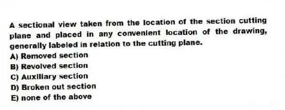 A sectional view taken from the location of the section cutting plane and placed in any convenient location of the drawing, generally labeled in relation to the cutting plane.
A) Removed section
B) Revolved section
C) Auxiliary section
D) Broken out section
E) none of the above