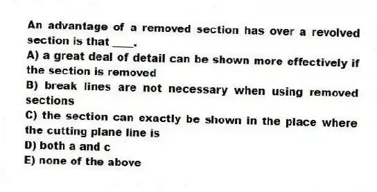 An advantage of a removed section has over a revolved section is that ____.
A) a great deal of detail can be shown more effectively if the section is removed
B) break lines are not necessary when using removed sections
C) the section can exactly be shown in the place where the cutting plane line is
D) both a and c
E) none of the above
