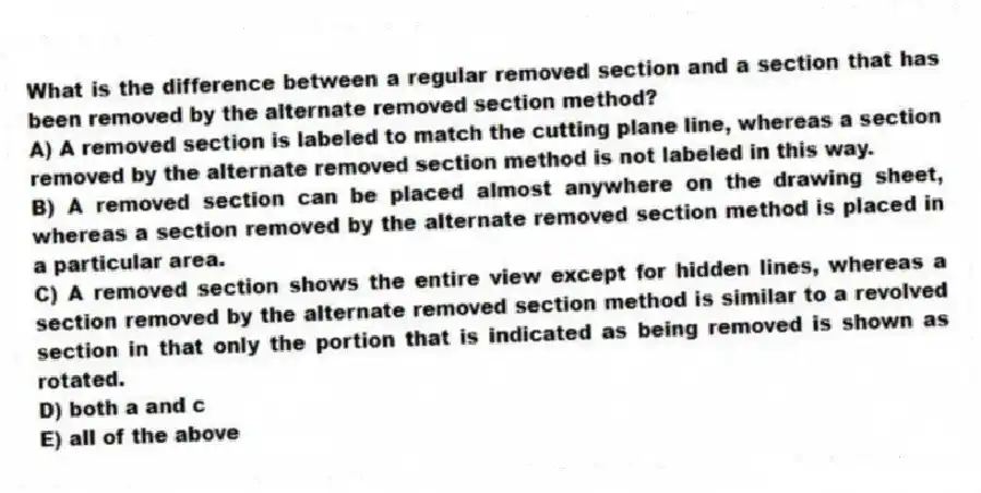 What is the difference between a regular removed section and a section that has been removed by the alternate removed section method?
A) A removed section is labeled to match the cutting plane line, whereas a section removed by the alternate removed section method is not labeled in this way.
B) A removed section can be placed almost anywhere on the drawing sheet, whereas a section removed by the alternate removed section method is placed in a particular area.
C) A removed section shows the entire view except for hidden lines, whereas a section removed by the alternate removed section method is similar to a revolved section in that only the portion that is indicated as being removed is shown as rotated.
D) both a and c
E) all of the above