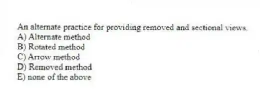 An alternate practice for providing removed and sectional views.
A) Alternate method
B) Rotated method
C) Arrow method
D) Removed method
E) none of the above