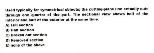 Used typically for symmetrical objects; the cutting-plane line actually cuts through one quarter of the part. The sectional view shows half of the interior and half of the exterior at the same time.
A) Full section
B) Half section
C) Broken out section
D) Removed section
E) none of the above