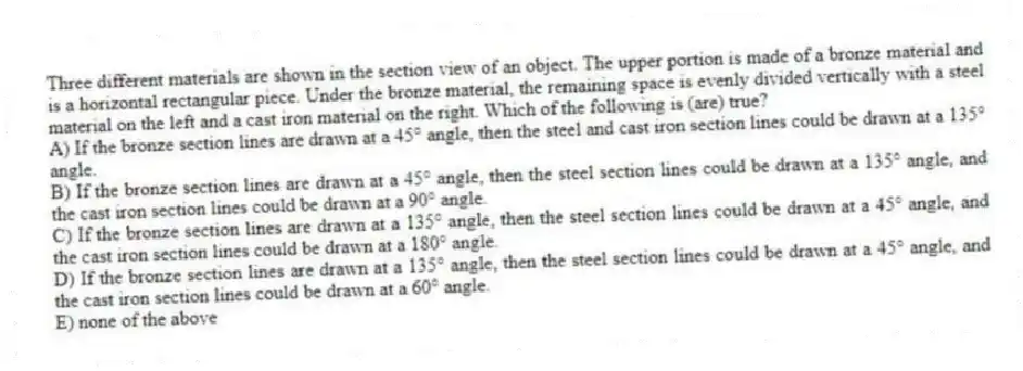 Three different materials are shown in the section view of an object. The upper portion is made of a bronze material and is a horizontal rectangular piece. Under the bronze material, the remaining space is evenly divided vertically with a steel material on the left and a cast iron material on the right. Which of the following is (are) true?
A) If the bronze section lines are drawn at a 45° angle, then the steel and cast iron section lines could be drawn at a 135° angle.
B) If the bronze section lines are drawn at a 45° angle, then the steel section lines could be drawn at a 135° angle, and the cast iron section lines could be drawn at a 90° angle.
C) If the bronze section lines are drawn at a 135° angle, then the steel section lines could be drawn at a 45° angle, and the cast iron section lines could be drawn at a 180° angle.
D) If the bronze section lines are drawn at a 135° angle, then the steel section lines could be drawn at a 45° angle, and the cast iron section lines could be drawn at a 60° angle.
E) none of the above