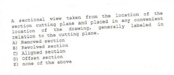 A sectional view taken from the location of the section cutting plane and placed in any convenient location of the drawing, generally labeled in relation to the cutting plane.
A) Removed section
B) Revolved section
C) Aligned section
D) Offset section
E) none of the above