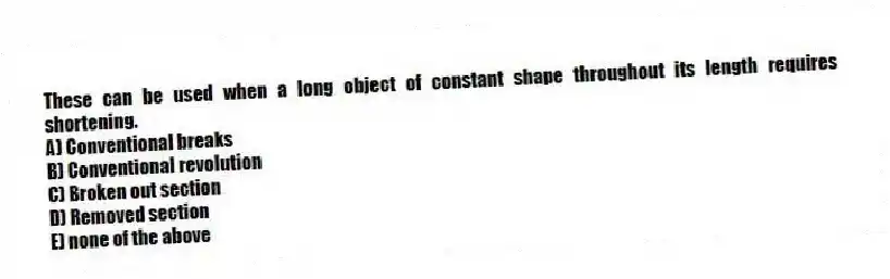 These can be used when a long object of constant shape throughout its length requires shortening.
A) Conventional breaks
B) Conventional revolution
C) Broken out section
D) Removed section
E) none of the above