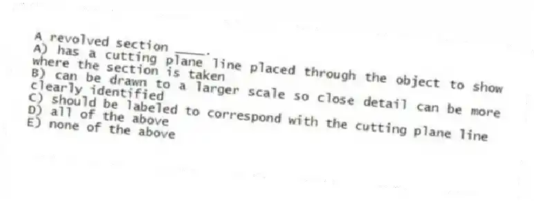 A revolved section ____.
A) has a cutting plane line placed through the object to show where the section is taken
B) can be drawn to a larger scale so close detail can be more clearly identified
C) should be labeled to correspond with the cutting plane line
D) all of the above
E) none of the above