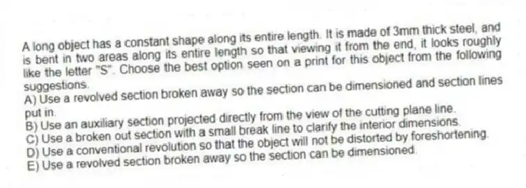 A long object has a constant shape along its entire length. It is made of 3mm thick steel, and is bent in two areas along its entire length so that viewing it from the end, it looks roughly like the letter "S". Choose the best option seen on a print for this object from the following suggestions.
A) Use a revolved section broken away so the section can be dimensioned and section lines put in.
B) Use an auxiliary section projected directly from the view of the cutting plane line.
C) Use a broken out section with a small break line to clarify the interior dimensions.
D) Use a conventional revolution so that the object will not be distorted by foreshortening.
E) Use a revolved section broken away so the section can be dimensioned.