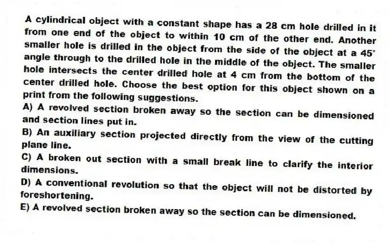 A cylindrical object with a constant shape has a 28 cm hole drilled in it from one end of the object to within 10 cm of the other end. Another smaller hole is drilled in the object from the side of the object at a 45° angle through to the drilled hole in the middle of the object. The smaller hole intersects the center drilled hole at 4 cm from the bottom of the center drilled hole. Choose the best option for this object shown on a print from the following suggestions.
A) A revolved section broken away so the section can be dimensioned and section lines put in.
B) An auxiliary section projected directly from the view of the cutting plane line.
C) A broken out section with a small break line to clarify the interior dimensions.
D) A conventional revolution so that the object will not be distorted by foreshortening.
E) A revolved section broken away so the section can be dimensioned.