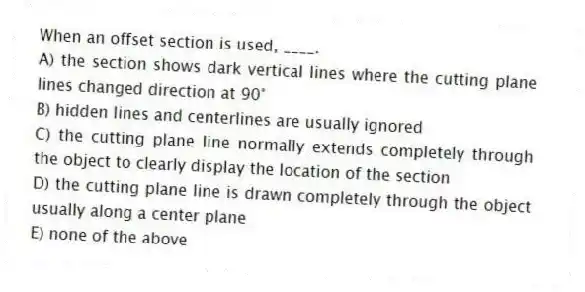 When an offset section is used, ____.
A) the section shows dark vertical lines where the cutting plane lines changed direction at 90°
B) hidden lines and centerlines are usually ignored
C) the cutting plane line normally extends completely through the object to clearly display the location of the section
D) the cutting plane line is drawn completely through the object usually along a center plane
E) none of the above
