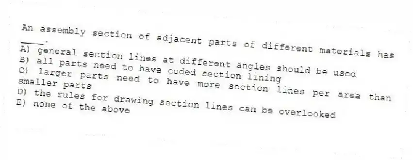 An assembly section of adjacent parts of different materials has ____.
A) general section lines at different angles should be used
B) all parts need to have coded section lining
C) larger parts need to have more section lines per area than smaller parts
D) the rules for drawing section lines can be overlooked
E) none of the above