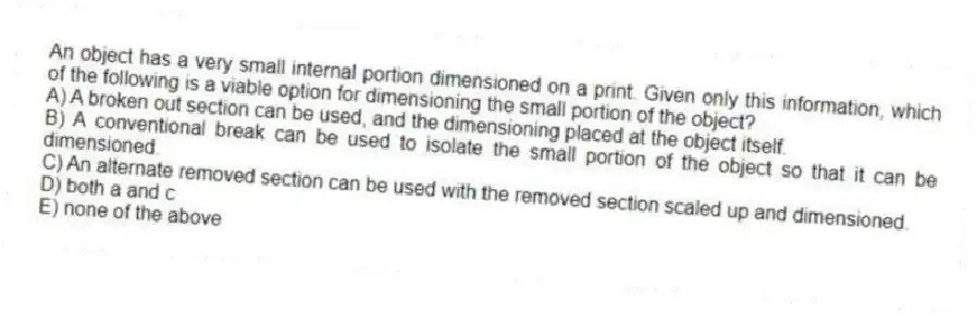 An object has a very small internal portion dimensioned on a print. Given only this information, which of the following is a viable option for dimensioning the small portion of the object?
A) A broken out section can be used, and the dimensioning placed at the object itself.
B) A conventional break can be used to isolate the small portion of the object so that it can be dimensioned.
C) An alternate removed section can be used with the removed section scaled up and dimensioned.
D) both a and c
E) none of the above