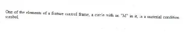One of the elements of a feature control frame, a circle with an "M" in it, is a material condition symbol.