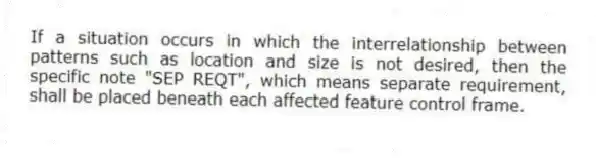 If a situation occurs in which the interrelationship between patterns such as location and size is not desired, then the specific note "SEP REQT", which means separate requirement, shall be placed beneath each affected feature control frame.