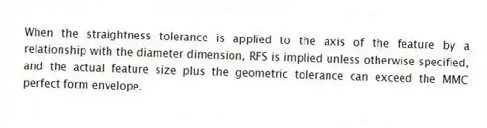 When the straightness tolerance is applied to the axis of the feature by a relationship with the diameter dimension, RFS is implied unless otherwise specified, and the actual feature size plus the geometric tolerance can exceed the MMC perfect form envelope.