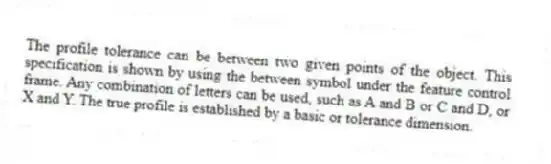 The profile tolerance can be between two given points of the object. This specification is shown by using the between symbol under the feature control frame. Any combination of letters can be used, such as A and B or C and D, or X and Y. The true profile is established by a basic or tolerance dimension.