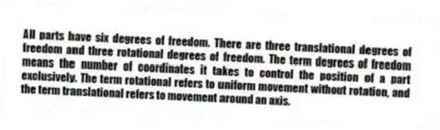 All parts have six degrees of freedom. There are three translational degrees of freedom and three rotational degrees of freedom. The term degrees of freedom means the number of coordinates it takes to control the position of a part exclusively. The term rotational refers to uniform movement without rotation, and the term translational refers to movement around an axis.