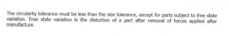 The circularity tolerance must be less than the size tolerance, except for parts subject to free state variation. Free state variation is the distortion of a part after removal of forces applied after manufacture.