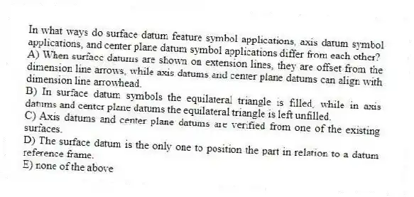 In what ways do surface datum feature symbol applications, axis datum symbol applications, and center plane datum symbol applications differ from each other?
A) When surface datums are shown on extension lines, they are offset from the dimension line arrows, while axis datums and center plane datums can align with dimension line arrowhead.
B) In surface datum symbols the equilateral triangle is filled, while in axis datums and center plane datums the equilateral triangle is left unfilled.
C) Axis datums and center plane datums are verified from one of the existing surfaces.
D) The surface datum is the only one to position the part in relation to a datum reference frame.
E) none of the above