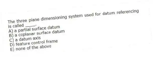 The three plane dimensioning system used for datum referencing is called ____.
A) a partial surface datum
B) a coplanar surface datum
C) a datum axis
D) feature control frame
E) none of the above