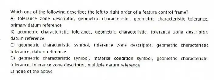 Which one of the following describes the left to right order of a feature control frame?
A) tolerance zone descriptor, geometric characteristic, geometric characteristic tolerance, primary datum reference
B) geometric characteristic tolerance, geometric characteristic, tolerance zone descriptor, datum reference
C) geometric characteristic symbol, tolerance zone descriptor, geometric characteristic tolerance, datum reference
D) geometric characteristic symbol, material condition symbol, geometric characteristic tolerance, tolerance zone descriptor, multiple datum reference
E) none of the above