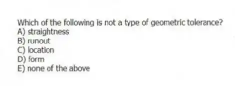 Which of the following is not a type of geometric tolerance?
A) straightness
B) runout
C) location
D) form
E) none of the above