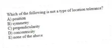 Which of the following is not a type of location tolerance?
A) position
B) symmetry
C) perpendicularity
D) concentricity
E) none of the above