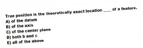 True position is the theoretically exact location ____ of a feature.
A) of the datum
B) of the axis
C) of the center plane
D) both b and c
E) all of the above