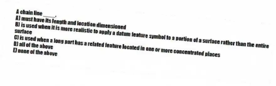 A chain line ____.
A) must have its length and location dimensioned
B) is used when it is more realistic to apply a datum feature symbol to a portion of a surface rather than the entire surface
C) is used when a long part has a related feature located in one or more concentrated places
D) all of the above
E) none of the above