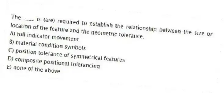 The ____ is (are) required to establish the relationship between the size or location of the feature and the geometric tolerance.
A) full indicator movement
B) material condition symbols
C) position tolerance of symmetrical features
D) composite positional tolerancing
E) none of the above