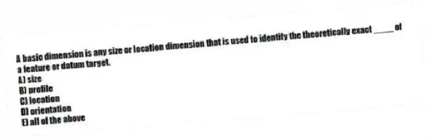 A basic dimension is any size or location dimension that is used to identify the theoretically exact ____ of a feature or datum target.
A) size
B) profile
C) location
D) orientation
E) all of the above