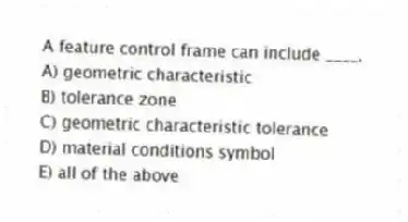 A feature control frame can include ____.
A) geometric characteristic
B) tolerance zone
C) geometric characteristic tolerance
D) material conditions symbol
E) all of the above