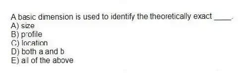 A basic dimension is used to identify the theoretically exact ____.
A) size
B) profile
C) location
D) both a and b
E) all of the above