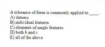 A tolerance of form is commonly applied to ____.
A) datums
B) individual features
C) elements of single features
D) both b and c
E) all of the above