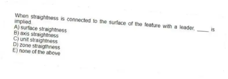 When straightness is connected to the surface of the feature with a leader, ____ is implied.
A) surface straightness
B) axis straightness
C) unit straightness
D) zone straigthness
E) none of the above